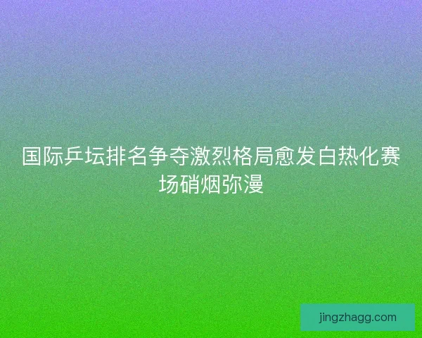 国际乒坛排名争夺激烈格局愈发白热化赛场硝烟弥漫