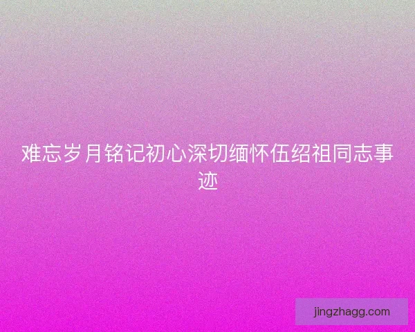 难忘岁月铭记初心深切缅怀伍绍祖同志事迹