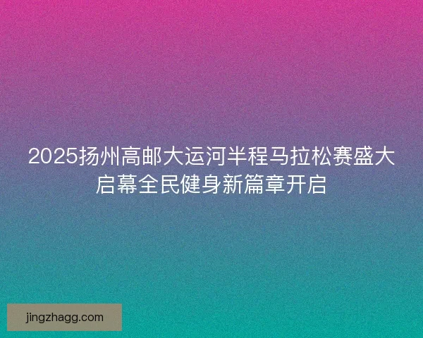 2025扬州高邮大运河半程马拉松赛盛大启幕全民健身新篇章开启