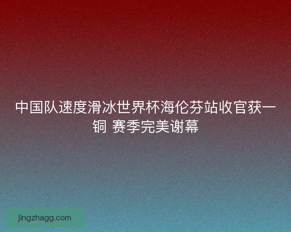 中国队速度滑冰世界杯海伦芬站收官获一铜 赛季完美谢幕
