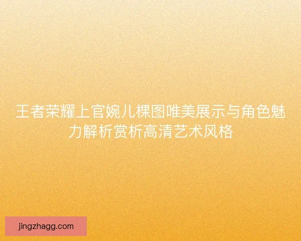 王者荣耀上官婉儿棵图唯美展示与角色魅力解析赏析高清艺术风格