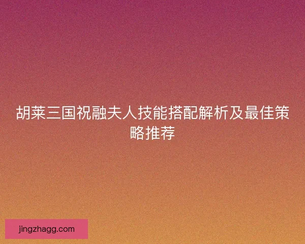 胡莱三国祝融夫人技能搭配解析及最佳策略推荐