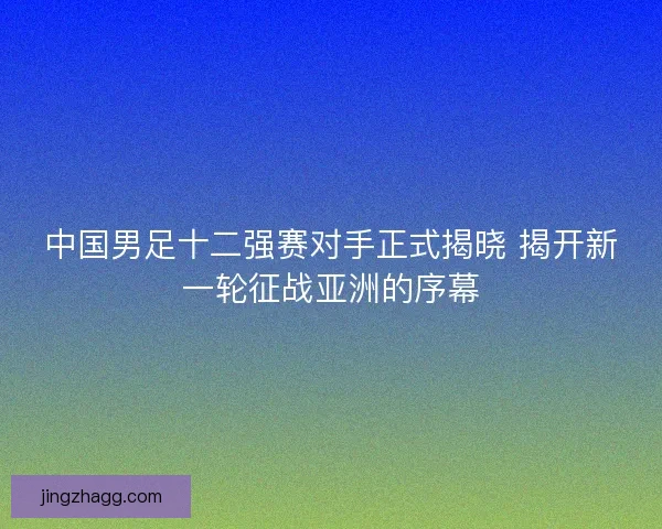 中国男足十二强赛对手正式揭晓 揭开新一轮征战亚洲的序幕