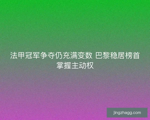 法甲冠军争夺仍充满变数 巴黎稳居榜首掌握主动权