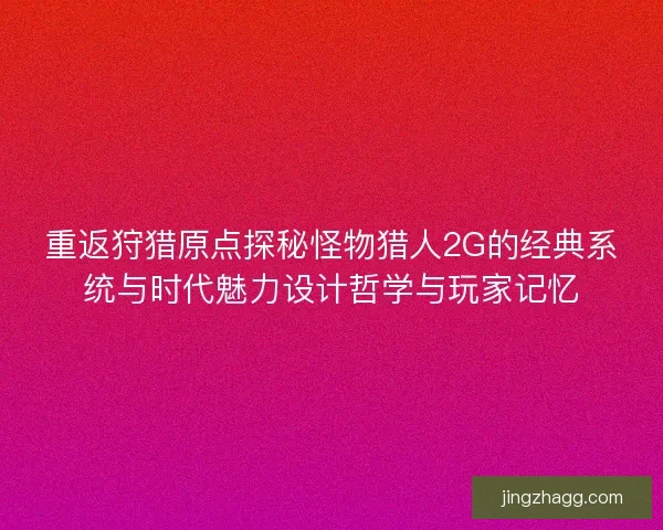 重返狩猎原点探秘怪物猎人2G的经典系统与时代魅力设计哲学与玩家记忆