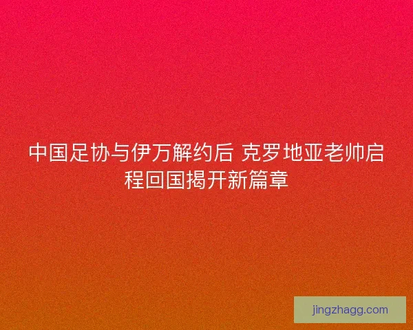 中国足协与伊万解约后 克罗地亚老帅启程回国揭开新篇章