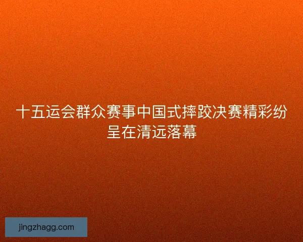 十五运会群众赛事中国式摔跤决赛精彩纷呈在清远落幕
