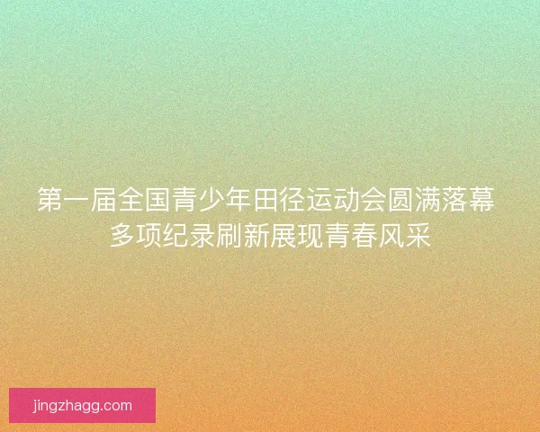 第一届全国青少年田径运动会圆满落幕 多项纪录刷新展现青春风采