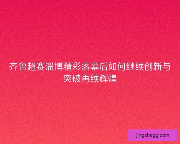 齐鲁超赛淄博精彩落幕后如何继续创新与突破再续辉煌