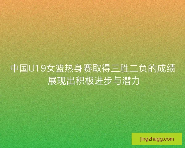 中国U19女篮热身赛取得三胜二负的成绩 展现出积极进步与潜力