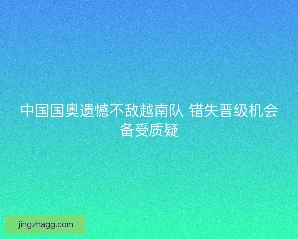 中国国奥遗憾不敌越南队 错失晋级机会备受质疑 中国国奥遗憾不敌越南队 错失晋级机会备受质疑