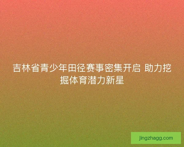 吉林省青少年田径赛事密集开启 助力挖掘体育潜力新星 吉林省青少年田径赛事密集开启 助力挖掘体育潜力新星