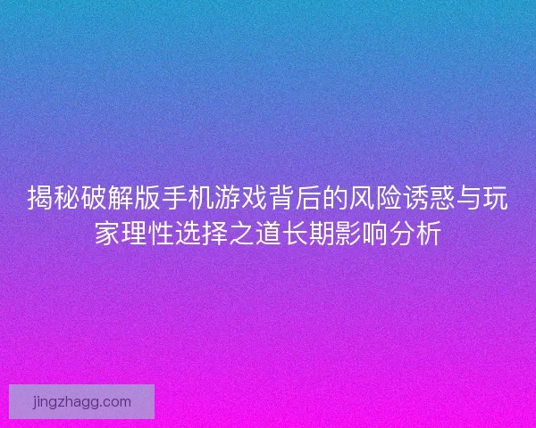 揭秘破解版手机游戏背后的风险诱惑与玩家理性选择之道长期影响分析