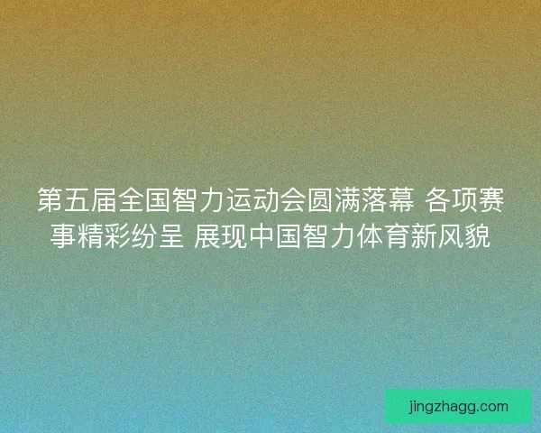 第五届全国智力运动会圆满落幕 各项赛事精彩纷呈 展现中国智力体育新风貌 第五届全国智力运动会圆满落幕 各项赛事精彩纷呈 展现中国智力体育新风貌