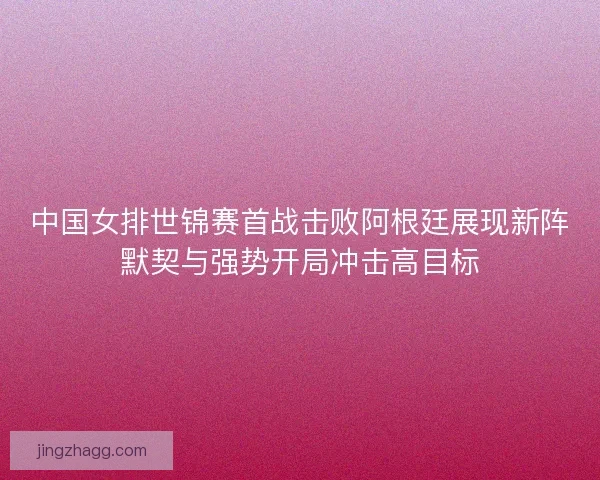 中国女排世锦赛首战击败阿根廷展现新阵默契与强势开局冲击高目标