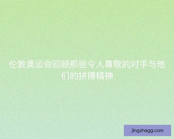 伦敦奥运会回顾那些令人尊敬的对手与他们的拼搏精神