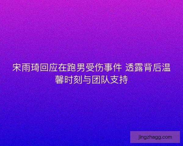 宋雨琦回应在跑男受伤事件 透露背后温馨时刻与团队支持