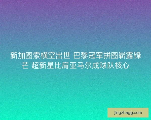 新加图索横空出世 巴黎冠军拼图崭露锋芒 超新星比肩亚马尔成球队核心