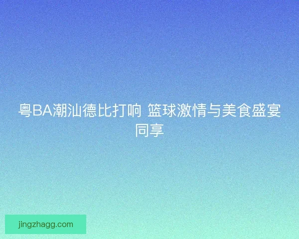 粤BA潮汕德比打响 篮球激情与美食盛宴同享 粤BA潮汕德比打响 篮球激情与美食盛宴同享
