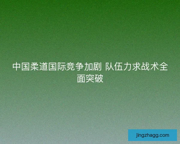 中国柔道国际竞争加剧 队伍力求战术全面突破 中国柔道国际竞争加剧 队伍力求战术全面突破
