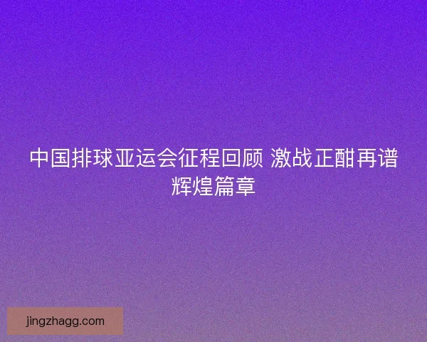 中国排球亚运会征程回顾 激战正酣再谱辉煌篇章 中国排球亚运会征程回顾 激战正酣再谱辉煌篇章
