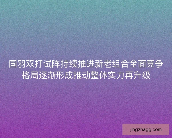 国羽双打试阵持续推进新老组合全面竞争格局逐渐形成推动整体实力再升级 国羽双打试阵持续推进新老组合全面竞争格局逐渐形成推动整体实力再升级